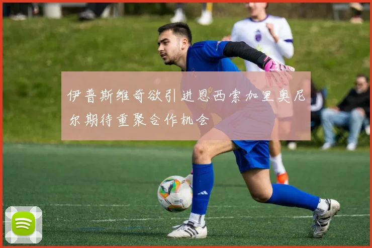 伊普斯维奇欲引进恩西索加里奥尼尔期待重聚合作机会