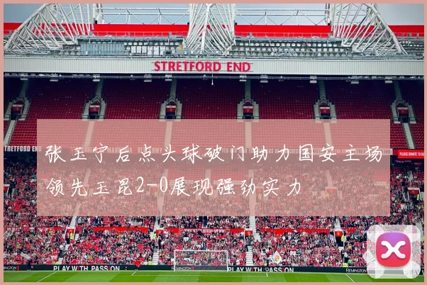 张玉宁后点头球破门助力国安主场领先玉昆2-0展现强劲实力