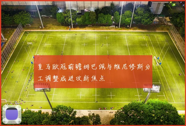 皇马欧冠前瞻姆巴佩与维尼修斯分工调整成进攻新焦点