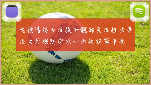 伦德博格专注提升髋部灵活性力争成为外线防守核心加快投篮节奏